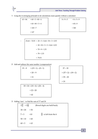 Unit Three: Teaching Through Problem Solving


1 Using the re-arranging principle to do calculations more quickly without a calculator:

                63 + 84    = 60 + 3 + 80 + 4                              8×9×5          =8×5×9

                           = 60 + 80 + 3 + 4                                             = 40 x 9

                           = 140 + 7                                                     = 360

                           = 147




            -        25,64 + 53,93 = 20 + 5 + 0,64 + 50 + 3 + 0,93

                                    = 20 + 50 + 5 + 3 + 0,64 + 0,93

                                    = 70 + 8 + 1,53

                                    = 78 + 1,53

                                    = 79,53



2 Add and subtract the same number: (compensation)

                19 − 8     = (19 + 1) – (8 + 1)                            37 − 18

                           = 20 − 9                                       = (37 + 2) – (18 + 2)

                           = 11                                           = 39 − 20

                                                                          = 19

                 18 + 24 = (18 + 4) = (24 − 4)

                          = 22 + 20

                          = 42


3 Adding ‘tens’: to find the sum of 37 and 26

            37     +26             (Boxed digits are held back)

            30 + 20       = 50

            7+3           =10              3 is left from the 6

            50 + 10       = 60

            60 + 3        = 63


                                                                                                        23
 