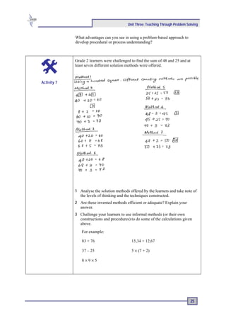 Unit Three: Teaching Through Problem Solving


             What advantages can you see in using a problem-based approach to
             develop procedural or process understanding?



             Grade 2 learners were challenged to find the sum of 48 and 25 and at
             least seven different solution methods were offered.



Activity 7




             1 Analyse the solution methods offered by the learners and take note of
               the levels of thinking and the techniques constructed.
             2 Are these invented methods efficient or adequate? Explain your
               answer.
             3 Challenge your learners to use informal methods (or their own
               constructions and procedures) to do some of the calculations given
               above.
                 For example:

                 83 + 76                      15,34 + 12,67

                 37 – 25                      5 × (7 + 2)

                 8×9×5




                                                                                    25
 