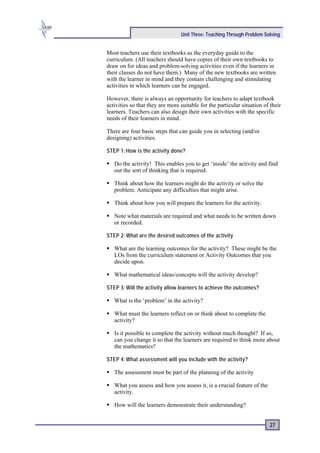 Unit Three: Teaching Through Problem Solving


Most teachers use their textbooks as the everyday guide to the
curriculum. (All teachers should have copies of their own textbooks to
draw on for ideas and problem-solving activities even if the learners in
their classes do not have them.) Many of the new textbooks are written
with the learner in mind and they contain challenging and stimulating
activities in which learners can be engaged.

However, there is always an opportunity for teachers to adapt textbook
activities so that they are more suitable for the particular situation of their
learners. Teachers can also design their own activities with the specific
needs of their learners in mind.

There are four basic steps that can guide you in selecting (and/or
designing) activities.

STEP 1: How is the activity done?

   Do the activity! This enables you to get ‘inside’ the activity and find
   out the sort of thinking that is required.

   Think about how the learners might do the activity or solve the
   problem. Anticipate any difficulties that might arise.

   Think about how you will prepare the learners for the activity.

   Note what materials are required and what needs to be written down
   or recorded.

STEP 2: What are the desired outcomes of the activity

   What are the learning outcomes for the activity? These might be the
   LOs from the curriculum statement or Activity Outcomes that you
   decide upon.

   What mathematical ideas/concepts will the activity develop?

STEP 3: Will the activity allow learners to achieve the outcomes?

   What is the ‘problem’ in the activity?

   What must the learners reflect on or think about to complete the
   activity?

   Is it possible to complete the activity without much thought? If so,
   can you change it so that the learners are required to think more about
   the mathematics?

STEP 4: What assessment will you include with the activity?

   The assessment must be part of the planning of the activity

   What you assess and how you assess it, is a crucial feature of the
   activity.

   How will the learners demonstrate their understanding?


                                                                         27
 
