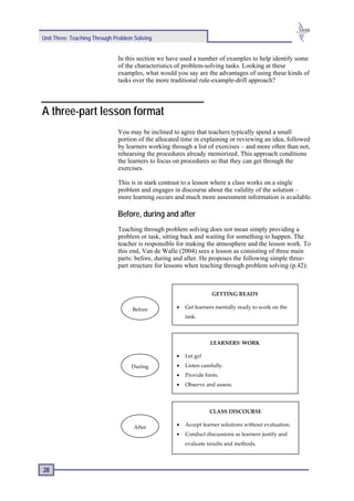 Unit Three: Teaching Through Problem Solving


                              In this section we have used a number of examples to help identify some
                              of the characteristics of problem-solving tasks. Looking at these
                              examples, what would you say are the advantages of using these kinds of
                              tasks over the more traditional rule-example-drill approach?




A three-part lesson format
                              You may be inclined to agree that teachers typically spend a small
                              portion of the allocated time in explaining or reviewing an idea, followed
                              by learners working through a list of exercises – and more often than not,
                              rehearsing the procedures already memorized. This approach conditions
                              the learners to focus on procedures so that they can get through the
                              exercises.

                              This is in stark contrast to a lesson where a class works on a single
                              problem and engages in discourse about the validity of the solution –
                              more learning occurs and much more assessment information is available.

                              Before, during and after
                              Teaching through problem solving does not mean simply providing a
                              problem or task, sitting back and waiting for something to happen. The
                              teacher is responsible for making the atmosphere and the lesson work. To
                              this end, Van de Walle (2004) sees a lesson as consisting of three main
                              parts: before, during and after. He proposes the following simple three-
                              part structure for lessons when teaching through problem solving (p.42):



                                                                   GETTING READY

                                    Before          •   Get learners mentally ready to work on the
                                                        task.



                                                                   LEARNERS' WORK

                                                    •   Let go!
                                   During           •   Listen carefully.
                                                    •   Provide hints.
                                                    •   Observe and assess.




                                                                  CLASS DISCOURSE

                                    After           •   Accept learner solutions without evaluation.
                                                    •   Conduct discussions as learners justify and
                                                        evaluate results and methods.



28
 