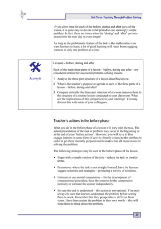 Unit Three: Teaching Through Problem Solving


             If you allow time for each of the before, during and after parts of the
             lesson, it is quite easy to devote a full period to one seemingly simple
             problem. In fact, there are times when the ‘during’ and ‘after’ portions
             extend into the next day or even longer!

             As long as the problematic feature of the task is the mathematics you
             want learners to learn, a lot of good learning will result from engaging
             learners in only one problem at a time.



             Lessons – before, during and after

             Each of the main three parts of a lesson – before, during and after – are
             considered critical for successful problem-solving lessons.
Activity 8   1 Analyse the three-part structure of a lesson described above.
             2 What is the teacher’s purpose or agenda in each of the three parts of a
               lesson – before, during and after?
             3 Compare critically the three-part structure of a lesson proposed here to
               the structure of a routine lesson conducted in your classroom. What
               are the implications of this comparison to your teaching? You may
               discuss this with some of your colleagues.




             Teacher’s actions in the before phase
             What you do in the before phase of a lesson will vary with the task. The
             actual presentation of the task or problem may occur at the beginning or
             at the end of your ‘before actions’. However, you will have to first
             engage learners in some form of activity directly related to the problem in
             order to get them mentally prepared and to make clear all expectations in
             solving the problem.

             The following strategies may be used in the before-phase of the lesson:

                Begin with a simple version of the task – reduce the task to simpler
                terms.

                Brainstorm: where the task is not straight forward, have the learners
                suggest solutions and strategies – producing a variety of solutions.

                Estimate or use mental computation – for the development of
                computational procedure, have the learners do the computation
                mentally or estimate the answer independently.

                Be sure the task is understood – this action is not optional. You must
                always be sure that learners understand the problem before setting
                them to work. Remember that their perspective is different from
                yours. Have them restate the problem in their own words – this will
                force them to think about the problem.


                                                                                    29
 