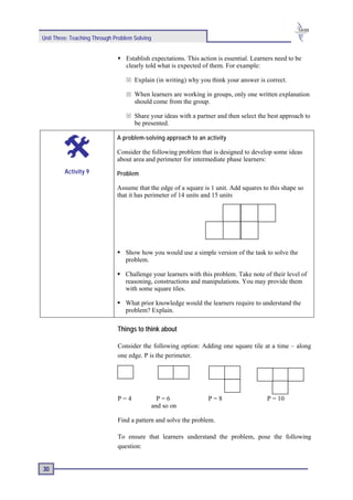 Unit Three: Teaching Through Problem Solving


                                 Establish expectations. This action is essential. Learners need to be
                                 clearly told what is expected of them. For example:

                                     Explain (in writing) why you think your answer is correct.

                                     When learners are working in groups, only one written explanation
                                     should come from the group.

                                     Share your ideas with a partner and then select the best approach to
                                     be presented.

                              A problem-solving approach to an activity

                              Consider the following problem that is designed to develop some ideas
                              about area and perimeter for intermediate phase learners:
         Activity 9           Problem

                              Assume that the edge of a square is 1 unit. Add squares to this shape so
                              that it has perimeter of 14 units and 15 units




                                 Show how you would use a simple version of the task to solve the
                                 problem.

                                 Challenge your learners with this problem. Take note of their level of
                                 reasoning, constructions and manipulations. You may provide them
                                 with some square tiles.

                                 What prior knowledge would the learners require to understand the
                                 problem? Explain.

                              Things to think about

                              Consider the following option: Adding one square tile at a time – along
                              one edge. P is the perimeter.




                              P=4                P=6             P=8                    P = 10
                                               and so on

                              Find a pattern and solve the problem.

                              To ensure that learners understand the problem, pose the following
                              question:


30
 