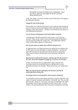 Unit Three: Teaching Through Problem Solving

                                     who together are involved in making sense of mathematics. Teach
                                     your learners about your expectations for this time and how to
                                     interact with their peers.

                              In the ‘after phase’ of a lesson, teachers may find that they will engage in
                              the following activities:

                              Engage the class in discussion.

                              Rule number one is that the discussion is more important than hearing an
                              answer. Learners must be encouraged to share and explore the variety of
                              strategies, ideas and solutions – and then to communicate these ideas in a
                              rich mathematical discourse.

                              List the answers of all groups on the board without comment.

                              Unrelated ideas should be listened to with interest, even if they are
                              incorrect. These can be written on the board and testing the hypothesis
                              may become the problem for another day – until additional evidence
                              comes up that either supports or disproves it.

                              Give learners space to explain their solutions and processes.

                              A suggestion here is to begin discussion by calling first on children who
                              are shy, passive or lack the ability to express themselves – because the
                              more obvious ideas are generally given at the outset of a discussion.
                              These reticent learners can then more easily participate and thus be
                              valued.

                              Allow learners to defend their answers, and then open the discussion to
                              the class. Resist the temptation to judge the correctness of an answer.

                              In place of comments that are judgemental, make comments that
                              encourage learners to extend their answers, and that show you are
                              genuinely interested. For example: ‘Please tell me how you worked that
                              out.’

                              Make sure that all learners participate, that all listen, and that all
                              understand what is being said.

                              Encourage learners to ask questions, and use praise cautiously.

                              You should be cautious when using expressions of praise, especially with
                              respect to learners’ products and solutions. ‘Good job’ says ‘Yes, you did
                              that correctly’. However, ‘nice work’ can create an expectation for others
                              that products must be neat or beautiful in order to have value – it is not
                              neatness, but good mathematics that is the goal of mathematics teaching.




32
 