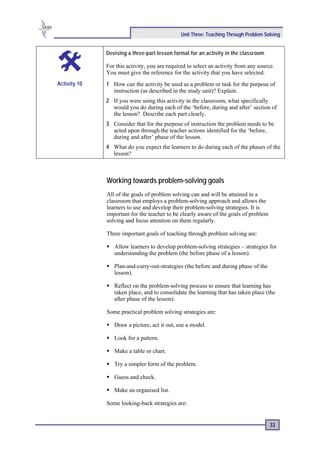 Unit Three: Teaching Through Problem Solving


              Devising a three-part lesson format for an activity in the classroom

              For this activity, you are required to select an activity from any source.
              You must give the reference for the activity that you have selected.
Activity 10   1 How can the activity be used as a problem or task for the purpose of
                instruction (as described in the study unit)? Explain.
              2 If you were using this activity in the classroom, what specifically
                would you do during each of the ‘before, during and after’ section of
                the lesson? Describe each part clearly.
              3 Consider that for the purpose of instruction the problem needs to be
                acted upon through the teacher actions identified for the ‘before,
                during and after’ phase of the lesson.
              4 What do you expect the learners to do during each of the phases of the
                lesson?



              Working towards problem-solving goals
              All of the goals of problem solving can and will be attained in a
              classroom that employs a problem-solving approach and allows the
              learners to use and develop their problem-solving strategies. It is
              important for the teacher to be clearly aware of the goals of problem
              solving and focus attention on them regularly.

              Three important goals of teaching through problem solving are:

                 Allow learners to develop problem-solving strategies – strategies for
                 understanding the problem (the before phase of a lesson).

                 Plan-and-carry-out-strategies (the before and during phase of the
                 lesson).

                 Reflect on the problem-solving process to ensure that learning has
                 taken place, and to consolidate the learning that has taken place (the
                 after phase of the lesson).

              Some practical problem solving strategies are:

                 Draw a picture, act it out, use a model.

                 Look for a pattern.

                 Make a table or chart.

                 Try a simpler form of the problem.

                 Guess and check.

                 Make an organised list.

              Some looking-back strategies are:


                                                                                      33
 