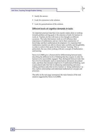 Unit Three: Teaching Through Problem Solving


                                 Justify the answer.

                                 Look for extensions to the solution.

                                 Look for generalisations of the solution.

                              Different levels of cognitive demands in tasks
                              An important practical step that every teacher makes daily in working
                              towards problem-solving goals is the selection of tasks for learners to
                              work on. Teachers do this with more or less thought on different
                              occasions. The tasks that learners work on will influence their
                              experiences of mathematics and are vital in their construction of
                              knowledge and their mathematical development. It is important that
                              mathematics teachers are able to choose tasks carefully and thoughtfully,
                              in order to achieve their goals for their learners’ learning. This is
                              particularly the case when working with new concepts of mathematics
                              and learning.

                              Stein et al (2000) give a framework for differentiating between tasks,
                              describing the different levels of thinking that they require in order for
                              learners to be successfully engaged. They distinguish between tasks that
                              have low-level demands, such as memorisation and purely procedural
                              tasks, and those that demand a high-level of mathematical thinking, such
                              as procedural tasks that link to enhancing understanding and sense-
                              making and those tasks that involve learners in ‘doing mathematics’ as
                              they explore relationships and understand mathematical concepts and
                              processes.

                              The table on the next page summarises the main features of the task
                              analysis suggested by Stein et al (2000).




34
 