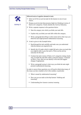 Unit Three: Teaching Through Problem Solving




                              Different levels of cognitive demand in tasks
                              1 Select an LO for an activity/task for the learners in one of your
                                classes.
                              2 Design an activity/task that promotes high-level thinking in terms of
        Activity 11             Stein et al’s categories. Clearly identify the Activity Outcomes.
                              3 Write a separate response to the questions below:
                                     State the category into which you think your task falls.

                                     Explain why you think your task falls within this category.

                                     Write a paragraph describing to what extent and in what ways you
                                     think the task might promote mathematical reasoning.
                              4 A task is given in the Example below.
                                     Read through the task carefully and make sure you understand
                                     what the learners are required to do.

                                     Identify the LO under which it might fall and a class you teach that
                                     you might be able to give the task to. Write out the activity
                                     outcomes for the task.

                                     Evaluate the task in terms of Stein et al’s categories stating clearly
                                     why you think the task falls within a selected category. Comment
                                     on flaws, if any, that you can identify in the task and suggest
                                     changes if appropriate.

                                     Write a paragraph saying in what ways you think the task might
                                     promote mathematical reasoning.

                              In order to answer these questions you will need to think about many of
                              the issues you have studied so far in this module, in particular:

                                     What is meant by mathematical reasoning?

                                     How can you use tasks to develop learners’ thinking and
                                     reasoning?

                                     Understanding how learners construct meaning.




36
 
