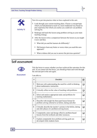 Unit Three: Teaching Through Problem Solving




                              Now let us put into practice what we have explored in this unit.
                              1 Look through your current teaching plans. Choose a concept/topic
                                which you had planned to teach in a more traditional way based on
                                past experience but which you realise you could now use problem
        Activity 12             solving for.
                              2 Redesign and teach the lesson using problem solving as your main
                                teaching strategy.
                              3 After the lesson write a comparison between the lesson as you taught
                                it now and then.
                                     What did you and the learners do differently?

                                     Did learners learn any better or worse when you used this new
                                     approach?

                                     What evidence did you use to answer the previous question?




Self assessment
                              Tick the boxes to assess whether you have achieved the outcomes for this
                              unit. If you cannot tick the boxes, you should go back and work through
                              the relevant part in the unit again.
       Assessment             I am able to:

                                #                              Checklist

                               1    Motivate with understanding the need for a shift in thinking
                                    about mathematics instruction.

                               2    Critically reflect on the value of teaching with problems.

                               3    Select and analyse appropriate tasks and problems for
                                    learning mathematics.

                               4    Describe with insight the three-part lesson format for
                                    problem solving referred to as before, during and after.

                               5    Critically describe the teacher’s actions in the before, during
                                    and after phases of a problem-solving lesson.

                               6    Competently select and design effective problem-based
                                    lessons from the textbook and other resources.
                               7    Explain competently how problem-solving goals are
                                    developed while students learn.



40
 