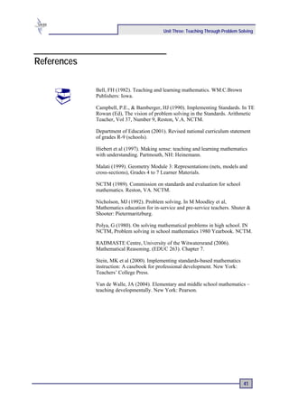 Unit Three: Teaching Through Problem Solving




References

             Bell, FH (1982). Teaching and learning mathematics. WM.C.Brown
             Publishers: Iowa.

             Campbell, P.E., & Bamberger, HJ (1990). Implementing Standards. In TE
             Rowan (Ed), The vision of problem solving in the Standards. Arithmetic
             Teacher, Vol 37, Number 9, Reston, V.A. NCTM.

             Department of Education (2001). Revised national curriculum statement
             of grades R-9 (schools).

             Hiebert et al (1997). Making sense: teaching and learning mathematics
             with understanding. Partmouth, NH: Heinemann.

             Malati (1999). Geometry Module 3: Representations (nets, models and
             cross-sections), Grades 4 to 7 Learner Materials.

             NCTM (1989). Commission on standards and evaluation for school
             mathematics. Reston, VA. NCTM.

             Nicholson, MJ (1992). Problem solving. In M Moodley et al,
             Mathematics education for in-service and pre-service teachers. Shuter &
             Shooter: Pietermaritzburg.

             Polya, G (1980). On solving mathematical problems in high school. IN
             NCTM, Problem solving in school mathematics 1980 Yearbook. NCTM.

             RADMASTE Centre, University of the Witwatersrand (2006).
             Mathematical Reasoning. (EDUC 263). Chapter 7.

             Stein, MK et al (2000). Implementing standards-based mathematics
             instruction: A casebook for professional development. New York:
             Teachers’ College Press.

             Van de Walle, JA (2004). Elementary and middle school mathematics –
             teaching developmentally. New York: Pearson.




                                                                                  41
 