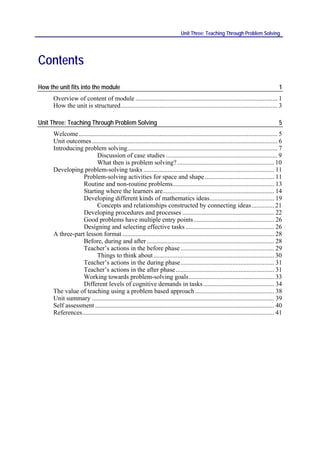 Unit Three: Teaching Through Problem Solving




Contents
How the unit fits into the module                                                                                                        1
      Overview of content of module ........................................................................................ 1
      How the unit is structured ................................................................................................. 3

Unit Three: Teaching Through Problem Solving                                                                                             5
      Welcome ........................................................................................................................... 5
      Unit outcomes ................................................................................................................... 6
      Introducing problem solving............................................................................................. 7
                          Discussion of case studies ..................................................................... 9
                          What then is problem solving? ............................................................ 10
      Developing problem-solving tasks ................................................................................. 11
                  Problem-solving activities for space and shape ........................................... 11
                  Routine and non-routine problems............................................................... 13
                  Starting where the learners are ..................................................................... 14
                  Developing different kinds of mathematics ideas ........................................ 19
                          Concepts and relationships constructed by connecting ideas .............. 21
                  Developing procedures and processes ......................................................... 22
                  Good problems have multiple entry points .................................................. 26
                  Designing and selecting effective tasks ....................................................... 26
      A three-part lesson format .............................................................................................. 28
                  Before, during and after ............................................................................... 28
                  Teacher’s actions in the before phase .......................................................... 29
                          Things to think about ........................................................................... 30
                  Teacher’s actions in the during phase .......................................................... 31
                  Teacher’s actions in the after phase ............................................................. 31
                  Working towards problem-solving goals ..................................................... 33
                  Different levels of cognitive demands in tasks ............................................ 34
      The value of teaching using a problem based approach ................................................. 38
      Unit summary ................................................................................................................. 39
      Self assessment ............................................................................................................... 40
      References ....................................................................................................................... 41
 