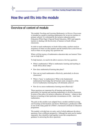 Unit Three: Teaching Through Problem Solving




How the unit fits into the module

Overview of content of module
               The module Teaching and Learning Mathematics in Diverse Classrooms
               is intended as a guide to teaching mathematics for in-service teachers in
               primary schools. It is informed by the inclusive education policy
               (Education White Paper 6 Special Needs Education, 2001) and supports
               teachers in dealing with the diversity of learners in South African
               classrooms.

               In order to teach mathematics in South Africa today, teachers need an
               awareness of where we (the teachers and the learners) have come from as
               well as where we are going. Key questions are:

               Where will the journey of mathematics education take our learners? How
               can we help them?

               To help learners, we need to be able to answer a few key questions:

                  What is mathematics? What is mathematics learning and teaching in
                  South Africa about today?

                  How does mathematical learning take place?

                  How can we teach mathematics effectively, particularly in diverse
                  classrooms?

                  What is ‘basic’ in mathematics? What is the fundamental
                  mathematical knowledge that all learners need, irrespective of the
                  level of mathematics learning they will ultimately achieve?

                  How do we assess mathematics learning most effectively?

               These questions are important for all learning and teaching, but
               particularly for learning and teaching mathematics in diverse classrooms.
               In terms of the policy on inclusive education, all learners – whatever their
               barriers to learning or their particular circumstances in life – must learn
               mathematics.

               The units in this module were adapted from a module entitled Learning
               and Teaching of Intermediate and Senior Mathematics, produced in 2006
               as one of the study guide for UNISA’s Advanced Certificate in Education
               programme.

               The module is divided into six units, each of which addresses the above
               questions, from a different perspective. Although the units can be studied
               separately, they should be read together to provide comprehensive
               guidance in answering the above questions.


                                                                                       1
 