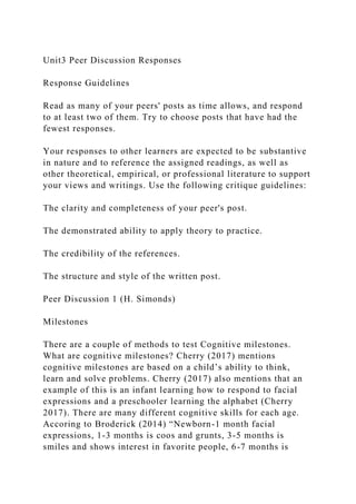 Unit3 Peer Discussion Responses
Response Guidelines
Read as many of your peers' posts as time allows, and respond
to at least two of them. Try to choose posts that have had the
fewest responses.
Your responses to other learners are expected to be substantive
in nature and to reference the assigned readings, as well as
other theoretical, empirical, or professional literature to support
your views and writings. Use the following critique guidelines:
The clarity and completeness of your peer's post.
The demonstrated ability to apply theory to practice.
The credibility of the references.
The structure and style of the written post.
Peer Discussion 1 (H. Simonds)
Milestones
There are a couple of methods to test Cognitive milestones.
What are cognitive milestones? Cherry (2017) mentions
cognitive milestones are based on a child’s ability to think,
learn and solve problems. Cherry (2017) also mentions that an
example of this is an infant learning how to respond to facial
expressions and a preschooler learning the alphabet (Cherry
2017). There are many different cognitive skills for each age.
Accoring to Broderick (2014) “Newborn-1 month facial
expressions, 1-3 months is coos and grunts, 3-5 months is
smiles and shows interest in favorite people, 6-7 months is
 