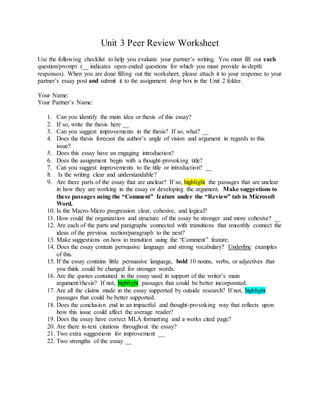 Unit 3 Peer Review Worksheet
Use the following checklist to help you evaluate your partner’s writing. You must fill out each
question/prompt (__ indicates open-ended questions for which you must provide in-depth
responses). When you are done filling out the worksheet, please attach it to your response to your
partner’s essay post and submit it to the assignment drop box in the Unit 2 folder.
Your Name:
Your Partner’s Name:
1. Can you identify the main idea or thesis of this essay?
2. If so, write the thesis here __
3. Can you suggest improvements in the thesis? If so, what? __
4. Does the thesis forecast the author’s angle of vision and argument in regards to this
issue?
5. Does this essay have an engaging introduction?
6. Does the assignment begin with a thought-provoking title?
7. Can you suggest improvements to the title or introduction? __
8. Is the writing clear and understandable?
9. Are there parts of the essay that are unclear? If so, highlight the passages that are unclear
in how they are working in the essay or developing the argument. Make suggestions to
these passages using the “Comment” feature under the “Review” tab in Microsoft
Word.
10. Is the Macro-Micro progression clear, cohesive, and logical?
11. How could the organization and structure of the essay be stronger and more cohesive? __
12. Are each of the parts and paragraphs connected with transitions that smoothly connect the
ideas of the previous section/paragraph to the next?
13. Make suggestions on how to transition using the “Comment” feature.
14. Does the essay contain persuasive language and strong vocabulary? Underline examples
of this.
15. If the essay contains little persuasive language, bold 10 nouns, verbs, or adjectives that
you think could be changed for stronger words.
16. Are the quotes contained in the essay used in support of the writer’s main
argument/thesis? If not, highlight passages that could be better incorporated.
17. Are all the claims made in the essay supported by outside research? If not, highlight
passages that could be better supported.
18. Does the conclusion end in an impactful and thought-provoking way that reflects upon
how this issue could affect the average reader?
19. Does the essay have correct MLA formatting and a works cited page?
20. Are there in-text citations throughout the essay?
21. Two extra suggestions for improvement __
22. Two strengths of the essay __
 