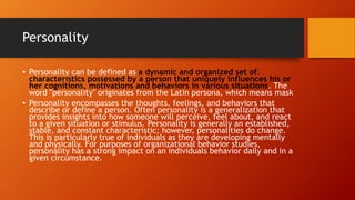 Personality
• Personality can be defined as a dynamic and organized set of.
characteristics possessed by a person that uniquely influences his or
her cognitions, motivations and behaviors in various situations. The
word "personality" originates from the Latin persona, which means mask
• Personality encompasses the thoughts, feelings, and behaviors that
describe or define a person. Often personality is a generalization that
provides insights into how someone will perceive, feel about, and react
to a given situation or stimulus. Personality is generally an established,
stable, and constant characteristic; however, personalities do change.
This is particularly true of individuals as they are developing mentally
and physically. For purposes of organizational behavior studies,
personality has a strong impact on an individuals behavior daily and in a
given circumstance.
 
