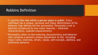 Robbins Definition
• It signifies the role which a person plays in public. Every
individual has a unique, personal and major determinant of his
behavior that defines his/her personality. Personality trait is
basically influenced by two major features − Inherited
characteristics. Learned characteristics.
• Personality refers to the enduring characteristics and behavior
that comprise a person's unique adjustment to life, including
major traits, interests, drives, values, self-concept, abilities, and
emotional patterns.
 