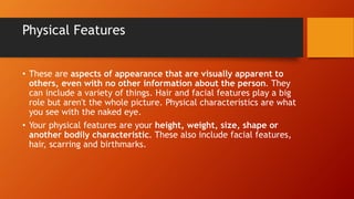 Physical Features
• These are aspects of appearance that are visually apparent to
others, even with no other information about the person. They
can include a variety of things. Hair and facial features play a big
role but aren't the whole picture. Physical characteristics are what
you see with the naked eye.
• Your physical features are your height, weight, size, shape or
another bodily characteristic. These also include facial features,
hair, scarring and birthmarks.
 
