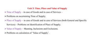 Unit 3: Time, Place and Value of Supply
Time of Supply – in case of Goods and in case of Services –
Problems on ascertaining Time of Supply;
Place of Supply – in case of Goods and in case of Services (both General and Specific
Services) – Problems on Identification of Place of Supply;
Value of Supply – Meaning, Inclusions and Exclusions.
Problems on calculation of ‘Value of Supply’.
 