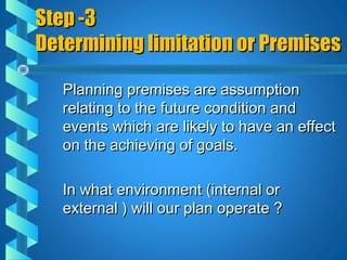 Step -3Step -3
Determining limitation or PremisesDetermining limitation or Premises
Planning premises are assumptionPlanning premises are assumption
relating to the future condition andrelating to the future condition and
events which are likely to have an effectevents which are likely to have an effect
on the achieving of goals.on the achieving of goals.
In what environment (internal orIn what environment (internal or
external ) will our plan operate ?external ) will our plan operate ?
 