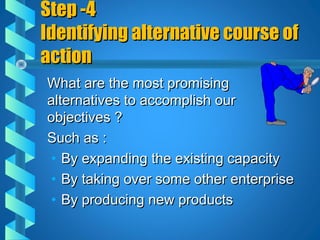 Step -4Step -4
Identifying alternative course ofIdentifying alternative course of
actionaction
What are the most promisingWhat are the most promising
alternatives to accomplish ouralternatives to accomplish our
objectives ?objectives ?
Such as :Such as :
• By expanding the existing capacityBy expanding the existing capacity
• By taking over some other enterpriseBy taking over some other enterprise
• By producing new productsBy producing new products
 