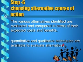Step -6Step -6
choosing alternative course ofchoosing alternative course of
actionaction
The various alternatives identified areThe various alternatives identified are
evaluated and compared in terms of theirevaluated and compared in terms of their
expected costs and benefits.expected costs and benefits.
quantitative and qualitative techniques arequantitative and qualitative techniques are
available to evaluate alternatives.available to evaluate alternatives.
 