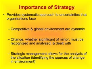 Importance of Strategy
• Provides systematic approach to uncertainties that
organizations face
– Competitive & global environment are dynamic
– Change, whether significant of minor, must be
recognized and analyzed, & dealt with
– Strategic management allows for the analysis of
the situation (identifying the sources of change
in environment)
 