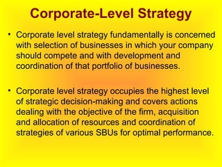 Corporate-Level Strategy
• Corporate level strategy fundamentally is concerned
with selection of businesses in which your company
should compete and with development and
coordination of that portfolio of businesses.
• Corporate level strategy occupies the highest level
of strategic decision-making and covers actions
dealing with the objective of the firm, acquisition
and allocation of resources and coordination of
strategies of various SBUs for optimal performance.
 