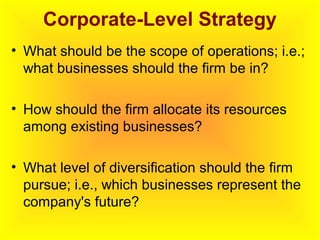 Corporate-Level Strategy
• What should be the scope of operations; i.e.;
what businesses should the firm be in?
• How should the firm allocate its resources
among existing businesses?
• What level of diversification should the firm
pursue; i.e., which businesses represent the
company's future?
 