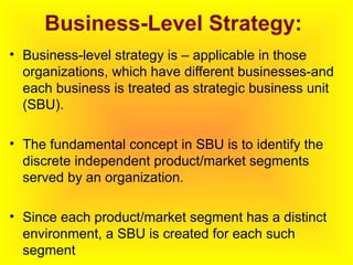 Business-Level Strategy:
• Business-level strategy is – applicable in those
organizations, which have different businesses-and
each business is treated as strategic business unit
(SBU).
• The fundamental concept in SBU is to identify the
discrete independent product/market segments
served by an organization.
• Since each product/market segment has a distinct
environment, a SBU is created for each such
segment
 