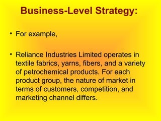 Business-Level Strategy:
• For example,
• Reliance Industries Limited operates in
textile fabrics, yarns, fibers, and a variety
of petrochemical products. For each
product group, the nature of market in
terms of customers, competition, and
marketing channel differs.
 