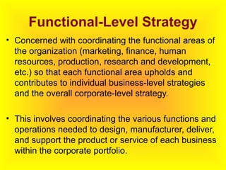 Functional-Level Strategy
• Concerned with coordinating the functional areas of
the organization (marketing, finance, human
resources, production, research and development,
etc.) so that each functional area upholds and
contributes to individual business-level strategies
and the overall corporate-level strategy.
• This involves coordinating the various functions and
operations needed to design, manufacturer, deliver,
and support the product or service of each business
within the corporate portfolio.
 