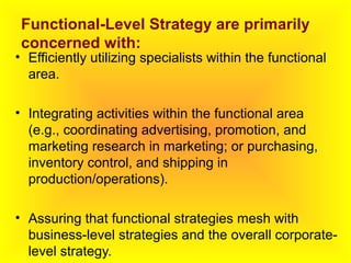 Functional-Level Strategy are primarily
concerned with:
• Efficiently utilizing specialists within the functional
area.
• Integrating activities within the functional area
(e.g., coordinating advertising, promotion, and
marketing research in marketing; or purchasing,
inventory control, and shipping in
production/operations).
• Assuring that functional strategies mesh with
business-level strategies and the overall corporate-
level strategy.
 