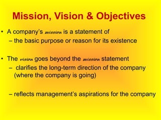 Mission, Vision & Objectives
• A company’s mission is a statement of
– the basic purpose or reason for its existence
• The vision goes beyond the mission statement
– clarifies the long-term direction of the company
(where the company is going)
– reflects management’s aspirations for the company
 