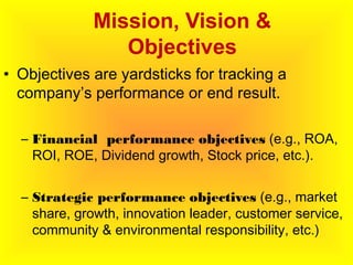 Mission, Vision &
Objectives
• Objectives are yardsticks for tracking a
company’s performance or end result.
– Financial performance objectives (e.g., ROA,
ROI, ROE, Dividend growth, Stock price, etc.).
– Strategic performance objectives (e.g., market
share, growth, innovation leader, customer service,
community & environmental responsibility, etc.)
 