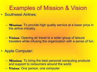 Examples of Mission & Vision
• Southwest Airlines:
– Mission: To provide high quality service at a lower price in
the airline industry.
– Vision: Opening air travel to a wider group of leisure
travelers while infusing the organization with a sense of fun.
• Apple Computer:
– Mission: To bring the best personal computing products
and support to consumers around the world.
– Vision: One person, one computer.
 
