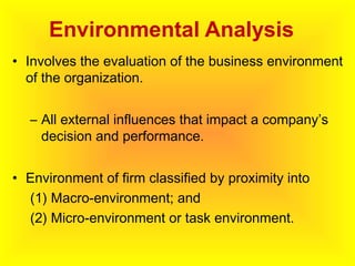 Environmental Analysis
• Involves the evaluation of the business environment
of the organization.
– All external influences that impact a company’s
decision and performance.
• Environment of firm classified by proximity into
(1) Macro-environment; and
(2) Micro-environment or task environment.
 