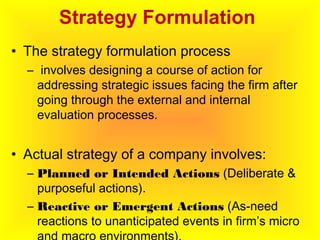 Strategy Formulation
• The strategy formulation process
– involves designing a course of action for
addressing strategic issues facing the firm after
going through the external and internal
evaluation processes.
• Actual strategy of a company involves:
– Planned or Intended Actions (Deliberate &
purposeful actions).
– Reactive or Emergent Actions (As-need
reactions to unanticipated events in firm’s micro
 