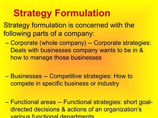 Strategy Formulation
• Strategy formulation is concerned with the
following parts of a company:
– Corporate (whole company) -- Corporate strategies:
Deals with businesses company wants to be in &
how to manage those businesses
– Businesses -- Competitive strategies: How to
compete in specific business or industry
– Functional areas -- Functional strategies: short goal-
directed decisions & actions of an organization’s
 