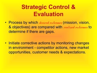 Strategic Control &
Evaluation
• Process by which desired outcomes (mission, vision,
& objectives) are compared with realized outcomes to
determine if there are gaps.
• Initiate corrective actions by monitoring changes
in environment - competitor actions, new market
opportunities, customer needs & expectations.
 