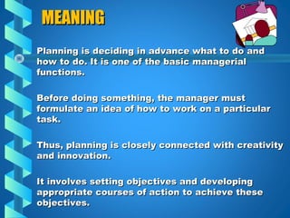 MEANINGMEANING
Planning is deciding in advance what to do andPlanning is deciding in advance what to do and
how to do. It is one of the basic managerialhow to do. It is one of the basic managerial
functions.functions.
Before doing something, the manager mustBefore doing something, the manager must
formulate an idea of how to work on a particularformulate an idea of how to work on a particular
task.task.
Thus, planning is closely connected with creativityThus, planning is closely connected with creativity
and innovation.and innovation.
It involves setting objectives and developingIt involves setting objectives and developing
appropriate courses of action to achieve theseappropriate courses of action to achieve these
objectives.objectives.
 