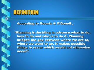 DEFINITIONDEFINITION
According to Koontz & O’Donell ,According to Koontz & O’Donell ,
““Planning is deciding in advance what to do,Planning is deciding in advance what to do,
how to do and who is to do it. Planninghow to do and who is to do it. Planning
bridges the gap between where we are to,bridges the gap between where we are to,
where we want to go. It makes possiblewhere we want to go. It makes possible
things to occur which would not otherwisethings to occur which would not otherwise
occur”.occur”.
 