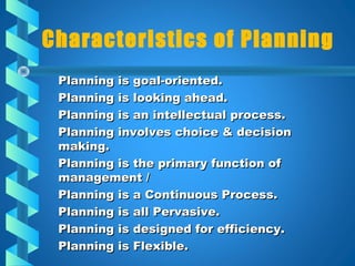 Characteristics of Planning
Planning is goal-oriented.Planning is goal-oriented.
Planning is looking ahead.Planning is looking ahead.
Planning is an intellectual process.Planning is an intellectual process.
Planning involves choice & decisionPlanning involves choice & decision
making.making.
Planning is the primary function ofPlanning is the primary function of
management /management /
Planning is a Continuous Process.Planning is a Continuous Process.
Planning is all Pervasive.Planning is all Pervasive.
Planning is designed for efficiency.Planning is designed for efficiency.
Planning is Flexible.Planning is Flexible.
 