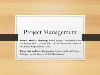 Project Management
Project Activity Planning: Initial Project Coordination and
the Project Plan - Action Plan - Work Breakdown Structure
and Linear Responsibility Chart
Budgeting and Cost Estimation: Estimating Project Budgets
& Improving the Process of Cost Estimation.
 