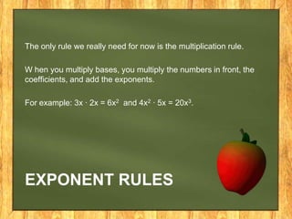 The only rule we really need for now is the multiplication rule.

W hen you multiply bases, you multiply the numbers in front, the
coefficients, and add the exponents.

For example: 3x · 2x = 6x2 and 4x2 · 5x = 20x3.




EXPONENT RULES
 