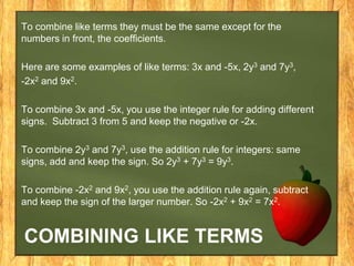To combine like terms they must be the same except for the
numbers in front, the coefficients.

Here are some examples of like terms: 3x and -5x, 2y3 and 7y3,
-2x2 and 9x2.

To combine 3x and -5x, you use the integer rule for adding different
signs. Subtract 3 from 5 and keep the negative or -2x.

To combine 2y3 and 7y3, use the addition rule for integers: same
signs, add and keep the sign. So 2y3 + 7y3 = 9y3.

To combine -2x2 and 9x2, you use the addition rule again, subtract
and keep the sign of the larger number. So -2x2 + 9x2 = 7x2.


COMBINING LIKE TERMS
 