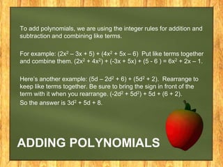 To add polynomials, we are using the integer rules for addition and
subtraction and combining like terms.

For example: (2x2 – 3x + 5) + (4x2 + 5x – 6) Put like terms together
and combine them. (2x2 + 4x2) + (-3x + 5x) + (5 - 6 ) = 6x2 + 2x – 1.

Here’s another example: (5d – 2d2 + 6) + (5d2 + 2). Rearrange to
keep like terms together. Be sure to bring the sign in front of the
term with it when you rearrange. (-2d2 + 5d2) + 5d + (6 + 2).
So the answer is 3d2 + 5d + 8.




ADDING POLYNOMIALS
 
