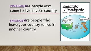 _________ are people who
come to live in your country.
INMIGRANTS
_________ are people who
leave your country to live in
another country.
EMIGRANTS
 