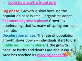 • Logistic growth/S-pattern:
Lag phase: Growth is slow because the
population base is small, organisms adapt.
Exponential growth phase: Growth is
accelerating, that is, many offspring born at a
fast rate.
Deceleration phase: The rate of population
growth slows down – individuals start to die.
Stable equilibrium phase: Little growth
because births and deaths are about equal.
Area has reached its carrying capacity.
 