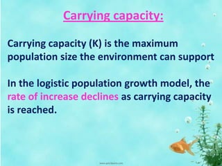 Carrying capacity:
Carrying capacity (K) is the maximum
population size the environment can support
In the logistic population growth model, the
rate of increase declines as carrying capacity
is reached.
 