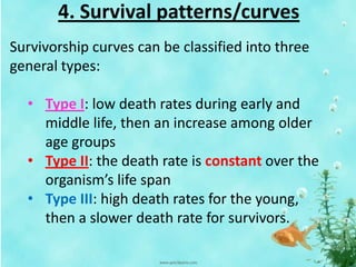 4. Survival patterns/curves
Survivorship curves can be classified into three
general types:
• Type I: low death rates during early and
middle life, then an increase among older
age groups
• Type II: the death rate is constant over the
organism’s life span
• Type III: high death rates for the young,
then a slower death rate for survivors.
 