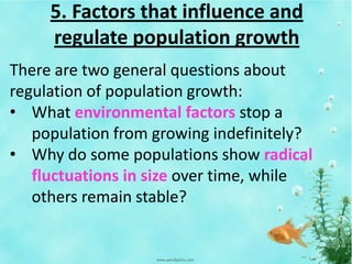 5. Factors that influence and
regulate population growth
There are two general questions about
regulation of population growth:
• What environmental factors stop a
population from growing indefinitely?
• Why do some populations show radical
fluctuations in size over time, while
others remain stable?
 