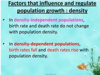 Factors that influence and regulate
population growth : density
• In density-independent populations,
birth rate and death rate do not change
with population density.
• In density-dependent populations,
birth rates fall and death rates rise with
population density.
 